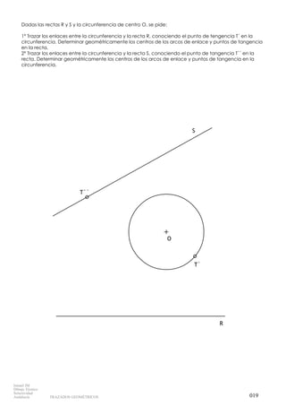 T``
T`
O
S
R
Dadas las rectas R y S y la circunferencia de centro O, se pide:
1º Trazar los enlaces entre la circunferencia y la recta R, conociendo el punto de tengencia T´ en la
circunferencia. Determinar geométricamente los centros de los arcos de enlace y puntos de tangencia
en la recta.
2º Trazar los enlaces entre la circunferencia y la recta S, conociendo el punto de tangencia T´´ en la
recta. Determinar geométricamente los centros de los arcos de enlace y puntos de tangencia en la
circunferencia.
019
Ismael IM
Dibujo Técnico
Selectividad
Andalucía TRAZADOS GEOMÉTRICOS
 