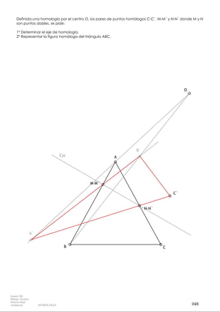 B
A
C
N-N`
M-M`
O
C`
Eje
A`
B`
Definida una homología por el centro O, los pares de puntos homólogos C-C´, M-M´ y N-N´ donde M y N
son puntos dobles, se pide:
1º Determinar el eje de homología.
2º Representar la figura homóloga del triángulo ABC.
048
Ismael IM
Dibujo Técnico
Selectividad
Andalucía HOMOLOGÍA
 