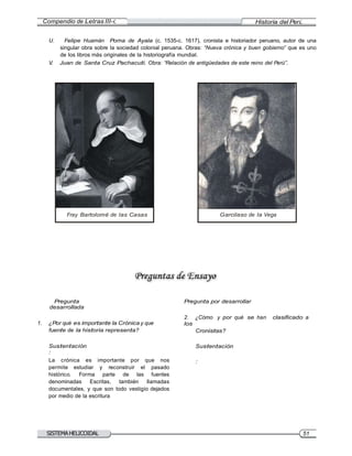 Compendio de Letras III-C Historia del Perú
SISTEMAHELICOIDAL 51
U. Felipe Huamán Poma de Ayala (c. 1535-c. 1617), cronista e historiador peruano, autor de una
singular obra sobre la sociedad colonial peruana. Obras: “Nueva crónica y buen gobierno” que es uno
de los libros más originales de la historiografía mundial.
V. Juan de Santa Cruz Pachacuti. Obra: “Relación de antigüedades de este reino del Perú”.
Fray Bartolomé de las Casas Garcilaso de la Vega
Pregunta
desarrollada
1. ¿Por qué es importante la Crónica y que
fuente de la historia representa?
Sustentación
:
La crónica es importante por que nos
permite estudiar y reconstruir el pasado
histórico. Forma parte de las fuentes
denominadas Escritas, también llamadas
documentales, y que son todo vestigio dejados
por medio de la escritura
Pregunta por desarrollar
2. ¿Cómo y por qué se han clasificado a
los
Cronistas?
Sustentación
:
 