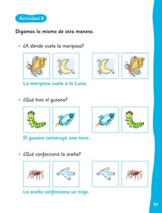 97
La mariposa vuela a la Luna.
El gusano construyó una nave.
La araña confecciona un traje.
Digamos lo mismo de otra manera.
•
• ¿A dónde vuela la mariposa?
•
• ¿Qué hizo el gusano?
•
• ¿Qué confeccionó la araña?
Actividad 8
 