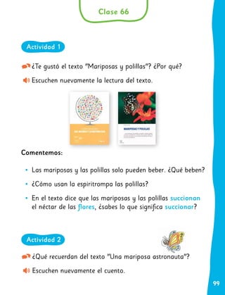 99
¿Te gustó el texto "Mariposas y polillas"? ¿Por qué?
Escuchen nuevamente la lectura del texto.
Comentemos:
•
• Las mariposas y las polillas solo pueden beber. ¿Qué beben?
•
• ¿Cómo usan la espiritrompa las polillas?
•
• En el texto dice que las mariposas y las polillas succionan
el néctar de las flores, ¿sabes lo que significa succionar?	
¿Qué recuerdan del texto "Una mariposa astronauta"?
Escuchen nuevamente el cuento.
Clase 66
Actividad 1
Actividad 2
 
