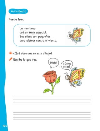 104
¡Hola! ¿Cómo
estás?
¿Qué observas en este dibujo?
Escribe lo que ves.
La mariposa
usó un traje espacial.
Sus alitas son pequeñas
para aletear contra el viento.
Puedo leer.
Actividad 6
 