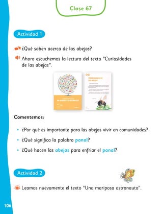 106
¿Qué saben acerca de las abejas?
Ahora escuchemos la lectura del texto "Curiosidades
de las abejas".
Comentemos:
•
• ¿Por qué es importante para las abejas vivir en comunidades?
•
• ¿Qué significa la palabra panal?
•
• ¿Qué hacen las abejas para enfriar el panal?
Leamos nuevamente el texto “Una mariposa astronauta”.
Clase 67
Actividad 1
Actividad 2
 