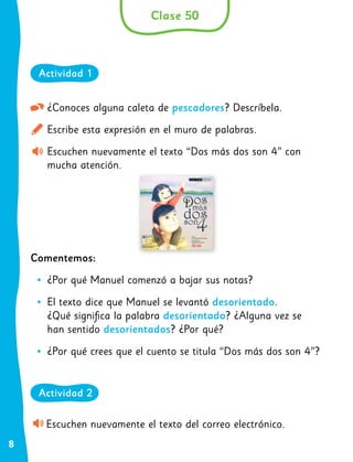 8
¿Conoces alguna caleta de pescadores? Descríbela.
Escribe esta expresión en el muro de palabras.
Escuchen nuevamente el texto “Dos más dos son 4” con
mucha atención.
Comentemos:
•
• ¿Por qué Manuel comenzó a bajar sus notas?
•
• El texto dice que Manuel se levantó desorientado.
¿Qué significa la palabra desorientado? ¿Alguna vez se
han sentido desorientados? ¿Por qué?
•
• ¿Por qué crees que el cuento se titula “Dos más dos son 4”?
Escuchen nuevamente el texto del correo electrónico.
Clase 50
Actividad 1
Actividad 2
 