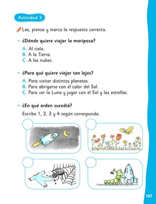 107
•
• ¿Dónde quiere viajar la mariposa?
A. Al cielo.
B. A la Tierra.
C. A las nubes.
•
• ¿Para qué quiere viajar tan lejos?
A. Para visitar distintos planetas.
B. Para abrigarse con el calor del Sol.
C. Para ver la Luna y jugar con el Sol y las estrellas.
•
• ¿En qué orden sucedió?
Escribe 1, 2, 3 y 4 según corresponda.
Lee, piensa y marca la respuesta correcta.
Actividad 3
 