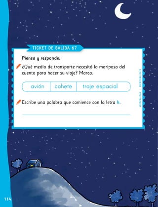 112
Piensa y responde:
¿Qué medio de transporte necesitó la mariposa del
cuento para hacer su viaje? Marca.
Escribe una palabra que comience con la letra h.
TICKET DE SALIDA 67
LECTURA
OA
8
|
ESCRITURA
OA
13
avión cohete traje espacial
114
 