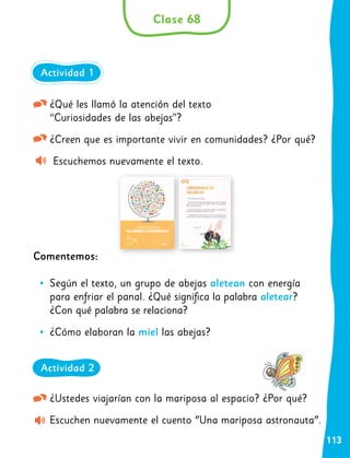 113
¿Ustedes viajarían con la mariposa al espacio? ¿Por qué?
Escuchen nuevamente el cuento "Una mariposa astronauta".
¿Qué les llamó la atención del texto
“Curiosidades de las abejas”?
¿Creen que es importante vivir en comunidades? ¿Por qué?
Escuchemos nuevamente el texto.
Comentemos:
•
• Según el texto, un grupo de abejas aletean con energía
para enfriar el panal. ¿Qué significa la palabra aletear?
¿Con qué palabra se relaciona?
•
• ¿Cómo elaboran la miel las abejas?
Clase 68
Actividad 1
Actividad 2
 