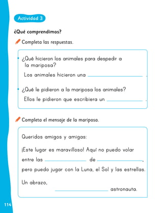 114
¿Qué comprendimos?
Completa las respuestas.
Completa el mensaje de la mariposa.
•
• ¿Qué hicieron los animales para despedir a
la mariposa?
Los animales hicieron una .
•
• ¿Qué le pidieron a la mariposa los animales?
Ellos le pidieron que escribiera un .
Queridos amigos y amigas:
¡Este lugar es maravilloso! Aquí no puedo volar
entre las de ,
pero puedo jugar con la Luna, el Sol y las estrellas.
Un abrazo,
									astronauta.
Actividad 3
 