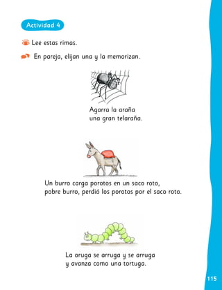 115
Lee estas rimas.
En pareja, elijan una y la memorizan.
Un burro carga porotos en un saco roto,
pobre burro, perdió los porotos por el saco roto.
La oruga se arruga y se arruga
y avanza como una tortuga.
Agarra la araña
una gran telaraña.
Actividad 4
 