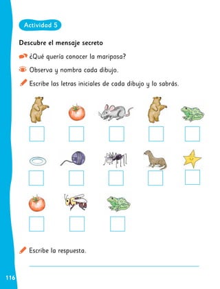 116
Descubre el mensaje secreto
¿Qué quería conocer la mariposa?
Observa y nombra cada dibujo.
Escribe las letras iniciales de cada dibujo y lo sabrás.
Escribe la respuesta.
Actividad 5
 