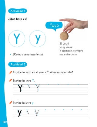 122
El yoyó
va y viene.
Y siempre, siempre
me entretiene.
Escribe la letra en el aire. ¿Cuál es su recorrido?
Escribe la letra Y.
Escribe la letra y.
•
• ¿Cómo suena esta letra?
Yoyó
¿Qué letra es?
Actividad 4
Actividad 5
 