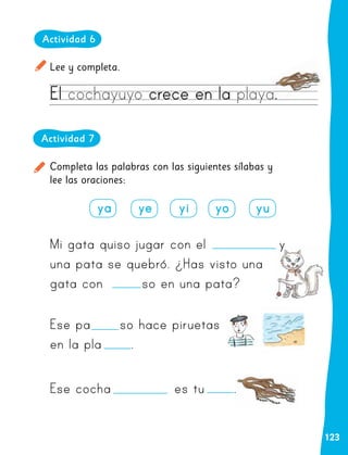 123
Actividad 6
Lee y completa.
El cochayuyo crece en la playa.
Completa las palabras con las siguientes sílabas y
lee las oraciones:
Actividad 7
ya ye yi yo yu
Mi gata quiso jugar con el y
una pata se quebró. ¿Has visto una
gata con so en una pata?
Ese pa so hace piruetas
en la pla .
Ese cocha es tu .
 