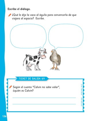 126
Según el cuento "Calvin no sabe volar",
¿quién es Calvin?
TICKET DE SALIDA 69
LE
C
TU
R
A
OA
8
|
E
S
CR
I
TUR
A
O
A1
5
Escribe el diálogo.
¿Qué le dijo la vaca al águila para convencerla de que
viajara al espacio? Escribe.
 