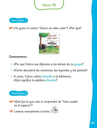 127
¿Te gustó el cuento “Calvin no sabe volar”? ¿Por qué?
Comentemos:
•
• ¿Por qué Calvin era diferente a los demás de su grupo?
•
• ¿Cómo descubrió las aventuras, las leyendas y las poesías?
•
• A veces, Calvin volvía alicaído a la biblioteca.
¿Qué significa la palabra alicaído?
¿Qué fue lo que más te sorprendió de “Una ciudad
en el espacio”?
Leamos nuevamente el texto.
Clase 70
Actividad 1
Actividad 2
 