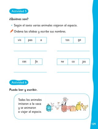 129
¿Quiénes son?
•
• Según el texto varios animales viajaron al espacio.
Ordena las sílabas y escribe sus nombres.
cas fo
vis pas a
ne co jos
tos ga
Todos los animales
imitaron a la vaca
y se animaron
a viajar al espacio.
Puedo leer y escribir.
Actividad 5
Actividad 6
 