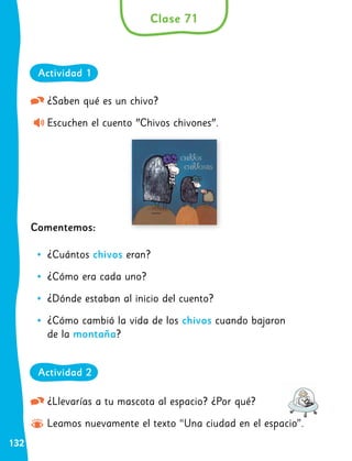 132
¿Saben qué es un chivo?
Escuchen el cuento "Chivos chivones".
Comentemos:
•
• ¿Cuántos chivos eran?
•
• ¿Cómo era cada uno?
•
• ¿Dónde estaban al inicio del cuento?
•
• ¿Cómo cambió la vida de los chivos cuando bajaron
de la montaña?
¿Llevarías a tu mascota al espacio? ¿Por qué?
Leamos nuevamente el texto “Una ciudad en el espacio”.
Clase 71
Actividad 1
Actividad 2
 