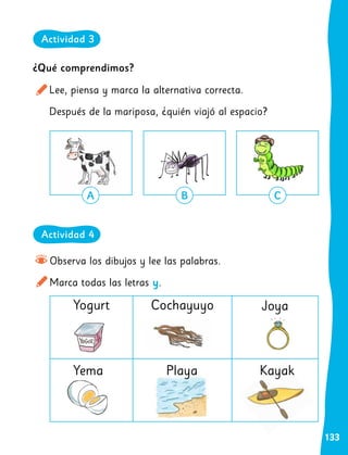 133
Observa los dibujos y lee las palabras.
Marca todas las letras y.
¿Qué comprendimos?
Lee, piensa y marca la alternativa correcta.
Después de la mariposa, ¿quién viajó al espacio?
Yogurt
Yema
Cochayuyo
Playa
Joya
Kayak
A B C
Actividad 4
Actividad 3
 