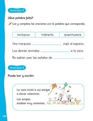 134
imitaron tránsito aventurera
¿Qué palabra falta?
Lee y completa las oraciones con la palabra que corresponda.
Una mariposa viajó al espacio.
Los demás animales a la vaca.
No sabían usar las señales de .
La vaca invitó a sus amigas
a elevar volantines.
Las avispas
estaban muy contentas.
Puedo leer y escribir.
Actividad 5
Actividad 6
 