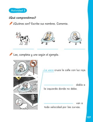 137
dobla a
la izquierda donde no debe.
van a
toda velocidad por las curvas.
¿Qué comprendimos?
¿Quiénes son? Escribe sus nombres. Comenta.
Lee, completa y une según el ejemplo.
La vaca cruza la calle con luz roja.
Actividad 3
 