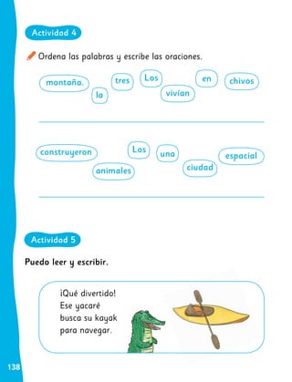 138
Ordena las palabras y escribe las oraciones.
¡Qué divertido!
Ese yacaré
busca su kayak
para navegar.
Puedo leer y escribir.
montaña.
construyeron
en chivos
espacial
la
animales
Los
Los
tres
ciudad
vivían
una
Actividad 4
Actividad 5
 