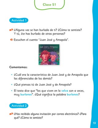 13
¿Alguna vez se han burlado de ti? ¿Cómo te sentiste?
Y tú, ¿te has burlado de otras personas?
Escuchen el cuento “Juan José y Amapola”.
Comentemos:
•
• ¿Cuál era la característica de Juan José y de Amapola que
los diferenciaba de los demás?
•
• ¿Qué piensas tú de Juan José y de Amapola?
•
• El texto dice que "los que viven en la selva son a veces,
muy burlones". ¿Qué significa la palabra burlones?
¿Has recibido alguna invitación por correo electrónico? ¿Para
qué? ¿Cómo te sentiste?
Clase 51
Actividad 1
Actividad 2
 