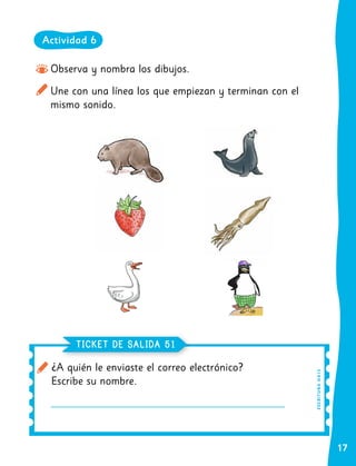 17
Observa y nombra los dibujos.
Une con una línea los que empiezan y terminan con el
mismo sonido.
¿A quién le enviaste el correo electrónico?
Escribe su nombre.
TICKET DE SALIDA 51
E
SC
R
I
T
UR
A
O
A
13
Actividad 6
 