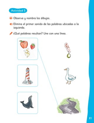 21
Observa y nombra los dibujos.
Elimina el primer sonido de las palabras ubicadas a la
izquierda.
¿Qué palabras resultan? Une con una línea.
Actividad 5
 