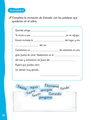 22
Completa la invitación de Gonzalo con las palabras que
quedaron en el sobre.
fauna
festín
pingüino
Gonzalo
amigos
fiesta agua fondo
Filomena
Querida amiga :
Te invito a una en mi refugio.
Estará invitada la del lugar y mis
del sur.
Comeremos un de calamares en una
gran fuente de coral. Nadaremos en el
del mar y tomaremos sol fuera del .
Espero que puedas venir.
Un abrazo muy grande,
.
Actividad 6
 