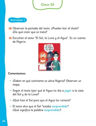 24
Observen la portada del texto. ¿Pueden leer el título?
¿De qué creen que se trata?
Escuchen el texto “El Sol, la Luna y el Agua”. Es un cuento
de Nigeria.
Comentemos:
•
• ¿Saben en qué continente se ubica Nigeria? Observen un
mapa.
•
• Según el texto ¿por qué el Agua no iba a jugar a la casa
del Sol y de la Luna?
•
• ¿Qué hizo el Sol para que el Agua los visitara?
•
• El texto dice que el Sol "estaba sorprendido".
¿Qué significa la palabra sorprendido?
Clase 53
Actividad 1
 
