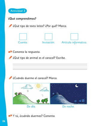 26
¿Qué comprendimos?
¿Qué tipo de texto leíste? ¿Por qué? Marca.
Comenta la respuesta.
¿Qué tipo de animal es el caracol? Escribe.
¿Cuándo duerme el caracol? Marca.
Y tú, ¿cuándo duermes? Comenta.
Cuento. Invitación.
De día.
Artículo informativo.
De noche.
Actividad 3
 
