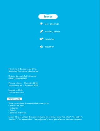2
Ministerio de Educación de Chile.
Unidad de Currículum y Evaluación.
Registro de propiedad intelectual
ISBN 9789562927925
Primera edición | Diciembre 2018
Segunda edición | Diciembre 2019
Impreso en Chile.
225.000 ejemplares.
Íconos
leer, observar
escribir, pintar
comentar
escuchar
IMPORTANTE
Texto con medidas de accesibilidad universal en:
•	 Tamaño de letras
•	 Imágenes
•	 Colores
•	 Espacios de trabajo.
En este libro se utilizan de manera inclusiva los términos como “los niños”, “los padres”,
“los hijos”, “los apoderados”, “los profesores” y otros que refieren a hombres y mujeres.
 