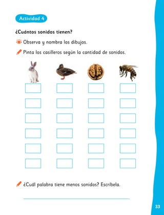 33
¿Cuántos sonidos tienen?
Observa y nombra los dibujos.
Pinta los casilleros según la cantidad de sonidos.
¿Cuál palabra tiene menos sonidos? Escríbela.
Actividad 4
 