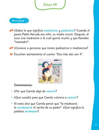 1
¿Sabes lo que significa madrastra y padrastro? Cuando el
poeta Pablo Neruda era niño, su madre murió. Después, él
tuvo una madrastra a la cual quería mucho y que llamaba
"mamadre".
¿Conoces a personas que tienen padrastros o madrastras?
Escuchen atentamente el cuento “Dos más dos son 4”.
Comentemos:
•
• ¿Por qué Camila dejó de sonreír?
•
• ¿Qué sucedió para que Camila volviera a sonreír?
•
• El texto dice que Camila pensó que "la madrastra
le arrebataría el cariño de su padre". ¿Qué significa la
palabra arrebatar?
Clase 49
Actividad 1
 