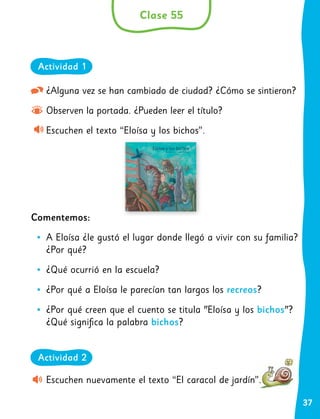 37
¿Alguna vez se han cambiado de ciudad? ¿Cómo se sintieron?
Observen la portada. ¿Pueden leer el título?
Escuchen el texto “Eloísa y los bichos”.
Comentemos:
•
• A Eloísa ¿le gustó el lugar donde llegó a vivir con su familia?
¿Por qué?
•
• ¿Qué ocurrió en la escuela?
•
• ¿Por qué a Eloísa le parecían tan largos los recreos?
•
• ¿Por qué creen que el cuento se titula "Eloísa y los bichos"?
¿Qué significa la palabra bichos?
Escuchen nuevamente el texto “El caracol de jardín”.
Clase 55
Actividad 1
Actividad 2
 