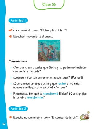 42
¿Les gustó el cuento “Eloísa y los bichos”?
Escuchen nuevamente el cuento.
Comentemos:
•
• ¿Por qué creen ustedes que Eloísa y su padre no hablaban
con nadie en la calle?
•
• ¿Lograron acostumbrarse en el nuevo lugar? ¿Por qué?
•
• ¿Cómo creen ustedes que hay que recibir a los niños
nuevos que llegan a la escuela? ¿Por qué?
•
• Finalmente, ¿en qué se transformó Eloísa? ¿Qué significa
la palabra transformar?
Escucha nuevamente el texto “El caracol de jardín”.
Clase 56
Actividad 1
Actividad 2
 