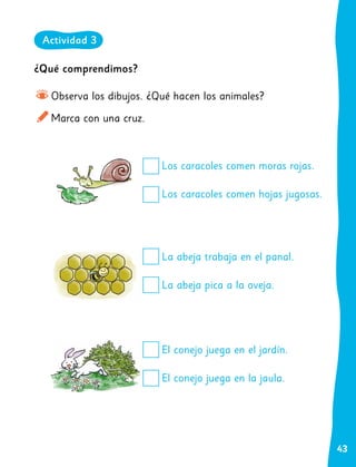43
¿Qué comprendimos?
Observa los dibujos. ¿Qué hacen los animales?
Marca con una cruz.
Los caracoles comen moras rojas.
Los caracoles comen hojas jugosas.
La abeja trabaja en el panal.
La abeja pica a la oveja.
El conejo juega en el jardín.
El conejo juega en la jaula.
Actividad 3
 