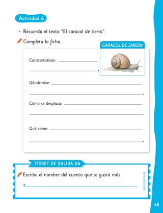 45
CARACOL DE JARDÍN
•
• Recuerda el texto “El caracol de tierra”.
Completa la ficha.
Características:
Dónde vive:
Cómo se desplaza:
Qué come:
Escribe el nombre del cuento que te gustó más.
TICKET DE SALIDA 56
ES
C
R
I
TUR
A
OA
1
5
Actividad 6
 