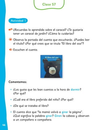 46
¿Recuerdas lo aprendido sobre el caracol? ¿Te gustaría
tener un caracol de jardín? ¿Cómo lo cuidarías?
Observa la portada del cuento que escucharás. ¿Puedes leer
el título? ¿Por qué crees que se titula "El libro del oso"?
Escuchen el cuento.
Comentemos:
•
• ¿Les gusta que les lean cuentos a la hora de dormir?
¿Por qué?
•
• ¿Cuál era el libro preferido del niño? ¿Por qué?
•
• ¿De qué se trataba el libro?
•
• El cuento dice que "la mamá volvió a girar la página”.
¿Qué significa la palabra girar? Giren la cabeza y observen
a un compañero o compañera.
Clase 57
Actividad 1
 