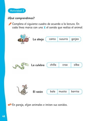 48
En pareja, elijan animales e imiten sus sonidos.
¿Qué comprendimos?
Completa el siguiente cuadro de acuerdo a la lectura. En
cada línea marca con una el sonido que realiza el animal.
X
Actividad 3
La abeja
La culebra
El ratón
canta susurra gorjea
chilla croa silba
bala musita barrita
 