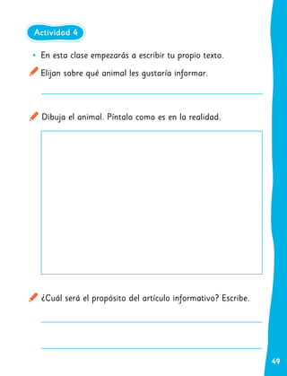 49
•
• En esta clase empezarás a escribir tu propio texto.
Elijan sobre qué animal les gustaría informar.
Dibuja el animal. Píntalo como es en la realidad.
¿Cuál será el propósito del artículo informativo? Escribe.
Actividad 4
 