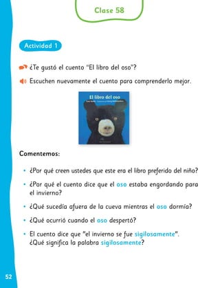 52
¿Te gustó el cuento “El libro del oso”?
Escuchen nuevamente el cuento para comprenderlo mejor.
Comentemos:
•
• ¿Por qué creen ustedes que este era el libro preferido del niño?
•
• ¿Por qué el cuento dice que el oso estaba engordando para
el invierno?
•
• ¿Qué sucedía afuera de la cueva mientras el oso dormía?
•
• ¿Qué ocurrió cuando el oso despertó?
•
• El cuento dice que "el invierno se fue sigilosamente".
¿Qué significa la palabra sigilosamente?
Clase 58
Actividad 1
 