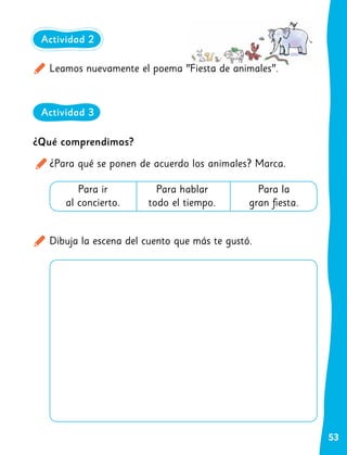 53
Leamos nuevamente el poema "Fiesta de animales".
Dibuja la escena del cuento que más te gustó.
Actividad 2
Actividad 3
¿Qué comprendimos?
¿Para qué se ponen de acuerdo los animales? Marca.
Para ir
al concierto.
Para hablar
todo el tiempo.
Para la
gran fiesta.
 