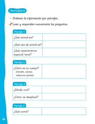 56
•
• Ordenen la información por párrafos.
Lean y respondan nuevamente las preguntas.
Párrafo 3
Párrafo 2
Párrafo 1
¿Qué animal es?
¿Qué tipo de animal es?
¿Qué característica
especial tiene?
¿Cómo es su cuerpo?
(tamaño, colores,
cobertura, partes)
¿Dónde vive?
¿Cómo se desplaza?
Párrafo 4
¿Qué come?
Actividad 6
 