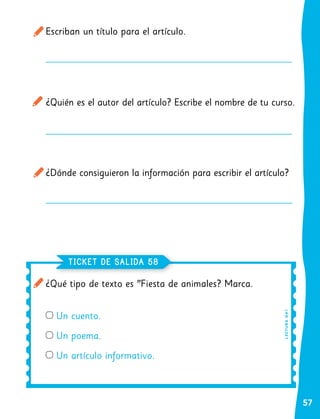57
Escriban un título para el artículo.
¿Quién es el autor del artículo? Escribe el nombre de tu curso.
¿Dónde consiguieron la información para escribir el artículo?
¿Qué tipo de texto es "Fiesta de animales? Marca.
Un cuento.
Un poema.
Un artículo informativo.
TICKET DE SALIDA 58
L
E
CT
U
RA
OA
1
 