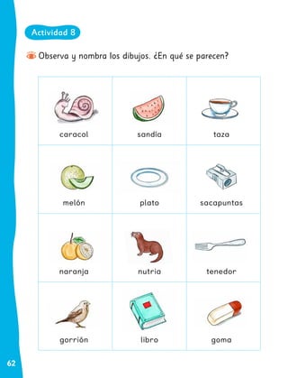 62
Observa y nombra los dibujos. ¿En qué se parecen?
caracol
melón
naranja
gorrión
sandía
plato
nutria
libro
taza
sacapuntas
tenedor
goma
Actividad 8
 