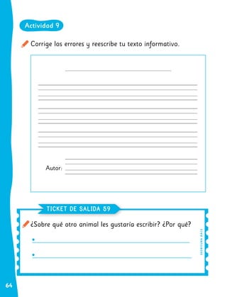 64
Corrige los errores y reescribe tu texto informativo.
Autor:
¿Sobre qué otro animal les gustaría escribir? ¿Por qué?
TICKET DE SALIDA 59
E
S
C
R
I
TU
R
A
O
A1
3
Actividad 9
 