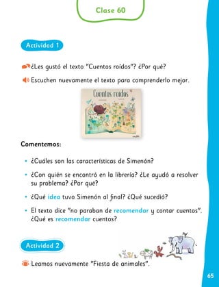 65
¿Les gustó el texto "Cuentos roídos"? ¿Por qué?
Escuchen nuevamente el texto para comprenderlo mejor.
Comentemos:
•
• ¿Cuáles son las características de Simenón?
•
• ¿Con quién se encontró en la librería? ¿Le ayudó a resolver
su problema? ¿Por qué?
•
• ¿Qué idea tuvo Simenón al final? ¿Qué sucedió?
•
• El texto dice "no paraban de recomendar y contar cuentos".
¿Qué es recomendar cuentos?
Clase 60
Actividad 1
Leamos nuevamente "Fiesta de animales".
Actividad 2
 