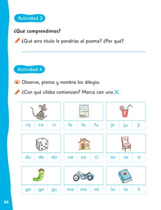 66
Observa, piensa y nombra los dibujos.
¿Con qué sílaba comienzan? Marca con una .
ra re ri
du do da
go ga gu
fe fo fu
ca ce ci
ma mo mi
je ju ji
so se si
la lo li
Actividad 3
Actividad 4
¿Qué comprendimos?
¿Qué otro título le pondrías al poema? ¿Por qué?
 
