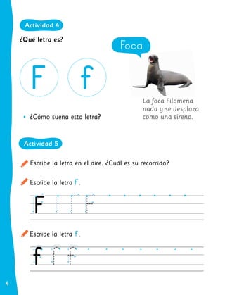 4
La foca Filomena
nada y se desplaza
como una sirena.
Escribe la letra en el aire. ¿Cuál es su recorrido?
Escribe la letra F.
Escribe la letra f.
•
• ¿Cómo suena esta letra?
Foca
¿Qué letra es?
Actividad 4
Actividad 5
 