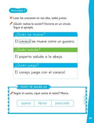 69
Según el cuento, ¿qué comía el ratón? Marca.
TICKET DE SALIDA 60
L
E
C
TU
R
A
O
A8
Lean las oraciones en voz alta, todos juntos.
¿Quién realiza la acción? Encierra en un círculo.
Sigue el ejemplo.
¿Quién se mueve?
El caracol se mueve como un gusano.
¿Quién juega?
El conejo juega con el caracol.
queso		libros		pescado
¿Quién saluda?
El pajarito saluda a la abeja.
Actividad 7
 